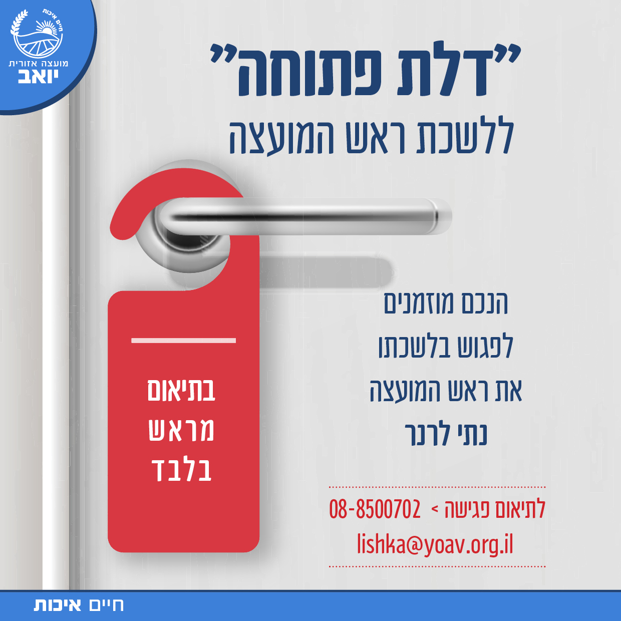 מועצה אזורית יואב ״דלת פתוחה״ לשכת ראש המועצה הנכם מוזמנים לפגוש בלשכתו את ראש המועצה נתי לרנר בתיאום מראש בלבד לתיאום פגישה: 08-8500702 lishka@yoav.org.il חיים איכות
